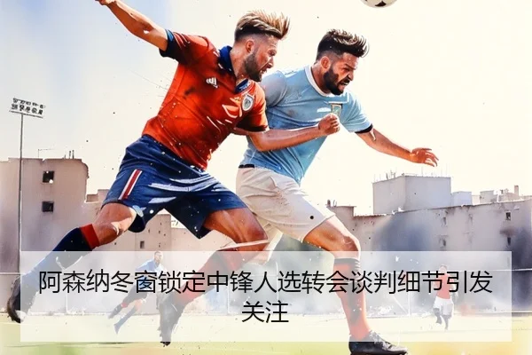 阿森纳冬窗锁定中锋人选转会谈判细节引发关注